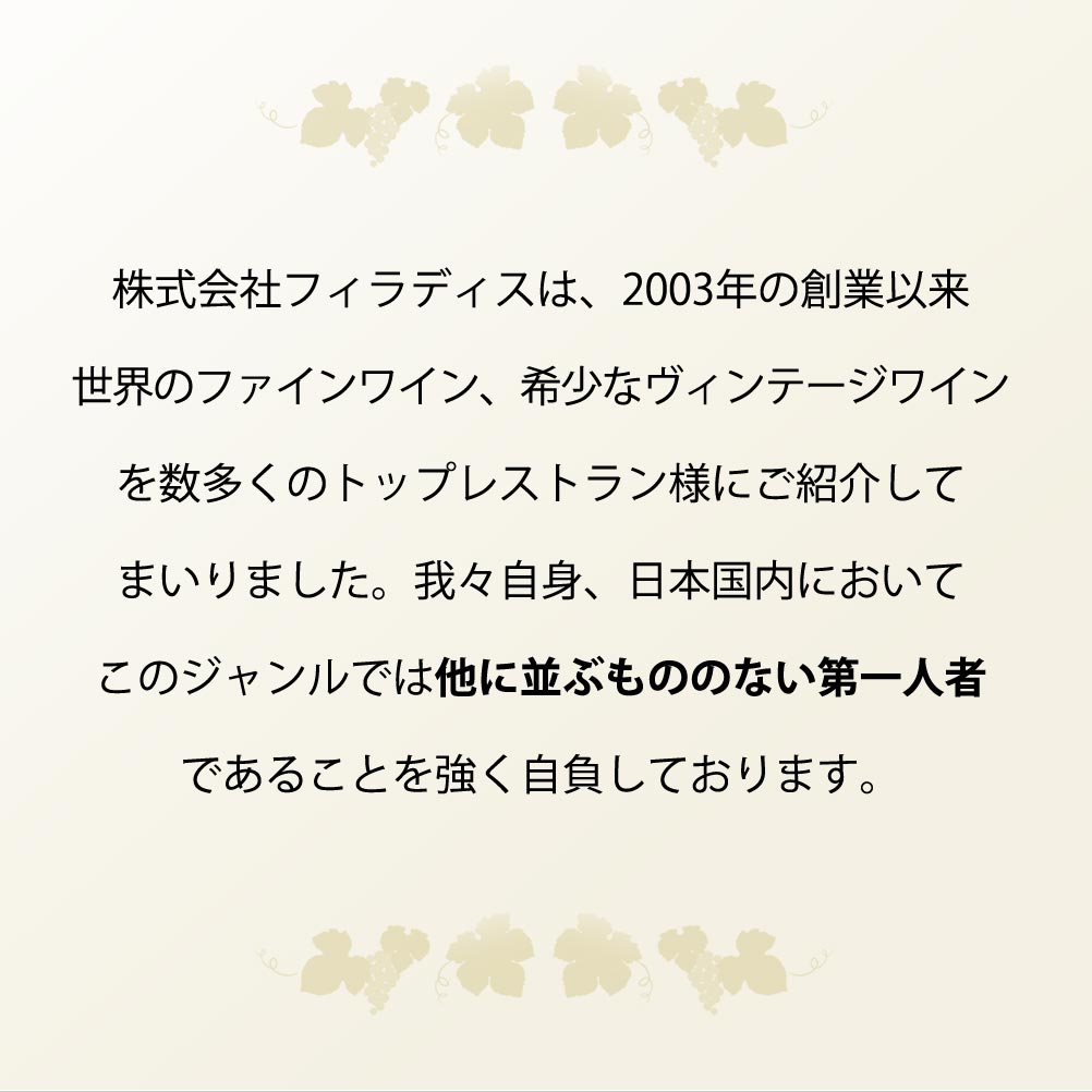 株式会社フィラディスは、2003年の創業以来世界のファインワイン、希少なヴィンテージワインを数多くのトップレストラン様にご紹介してまいりました。我々自身、日本国内においてこのジャンルでは他に並ぶもののない第一人者であることを強く自負しております。