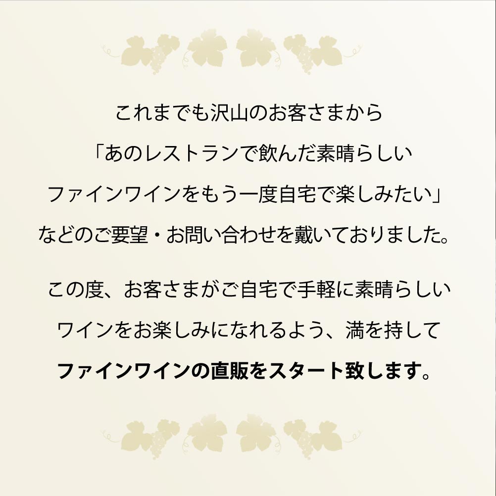これまでも沢山のお客さまから「あのレストランで飲んだ素晴らしいファインワインをもう一度自宅で楽しみたい」などのご要望・お問い合わせを戴いておりました。この度、お客さまがご自宅で手軽に素晴らしいワインをお楽しみになれるよう、満を持してファインワインの直販をスタート致します。