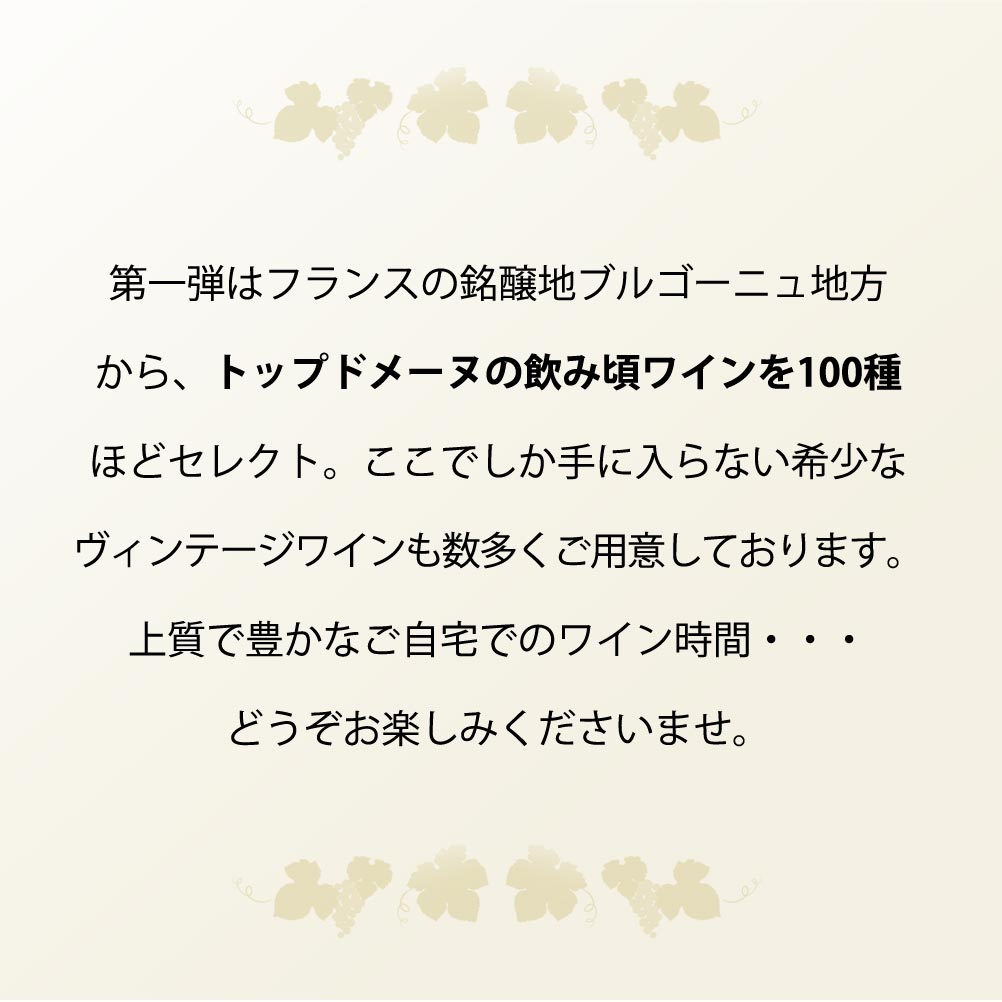 第一弾はフランスの銘醸地ブルゴーニュ地方から、トップドメーヌの飲み頃ワインを100種ほどセレクト。ここでしか手に入らない希少なヴィンテージワインも数多くご用意しております。上質で豊かなご自宅でのワイン時間・・・どうぞお楽しみくださいませ。